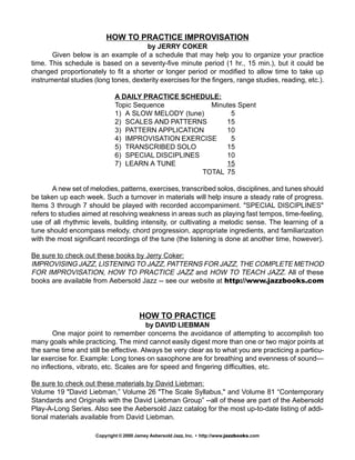 HOW TO PRACTICE IMPROVISATION
by JERRY COKER
Given below is an example of a schedule that may help you to organize your practice
time. This schedule is based on a seventy-five minute period (1 hr., 15 min.), but it could be
changed proportionately to fit a shorter or longer period or modified to allow time to take up
instrumental studies (long tones, dexterity exercises for the fingers, range studies, reading, etc.).
A DAILY PRACTICE SCHEDULE:
Topic Sequence Minutes Spent
1) A SLOW MELODY (tune) 5
2) SCALES AND PATTERNS 15
3) PATTERN APPLICATION 10
4) IMPROVISATION EXERCISE 5
5) TRANSCRIBED SOLO 15
6) SPECIAL DISCIPLINES 10
7) LEARN A TUNE 15
TOTAL 75
A new set of melodies, patterns, exercises, transcribed solos, disciplines, and tunes should
be taken up each week. Such a turnover in materials will help insure a steady rate of progress.
Items 3 through 7 should be played with recorded accompaniment. "SPECIAL DISCIPLINES"
refers to studies aimed at resolving weakness in areas such as playing fast tempos, time-feeling,
use of all rhythmic levels, building intensity, or cultivating a melodic sense. The learning of a
tune should encompass melody, chord progression, appropriate ingredients, and familiarization
with the most significant recordings of the tune (the listening is done at another time, however).
Be sure to check out these books by Jerry Coker:
IMPROVISING JAZZ, LISTENING TO JAZZ, PATTERNS FOR JAZZ, THE COMPLETE METHOD
FOR IMPROVISATION, HOW TO PRACTICE JAZZ and HOW TO TEACH JAZZ. All of these
books are available from Aebersold Jazz -- see our website at http://www.jazzbooks.com
HOW TO PRACTICE
by DAVID LIEBMAN
One major point to remember concerns the avoidance of attempting to accomplish too
many goals while practicing. The mind cannot easily digest more than one or two major points at
the same time and still be effective. Always be very clear as to what you are practicing a particu-
lar exercise for. Example: Long tones on saxophone are for breathing and evenness of sound—
no inflections, vibrato, etc. Scales are for speed and fingering difficulties, etc.
Be sure to check out these materials by David Liebman:
Volume 19 "David Liebman,” Volume 26 "The Scale Syllabus," and Volume 81 “Contemporary
Standards and Originals with the David Liebman Group” --all of these are part of the Aebersold
Play-A-Long Series. Also see the Aebersold Jazz catalog for the most up-to-date listing of addi-
tional materials available from David Liebman.
Copyright © 2000 Jamey Aebersold Jazz, Inc. • http://www.jazzbooks.com
 