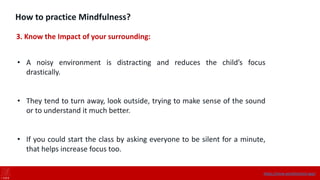 How to practice Mindfulness?
3. Know the Impact of your surrounding:
• A noisy environment is distracting and reduces the child’s focus
drastically.
• They tend to turn away, look outside, trying to make sense of the sound
or to understand it much better.
• If you could start the class by asking everyone to be silent for a minute,
that helps increase focus too.
https://onne.world/school-app/
 