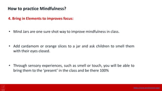 How to practice Mindfulness?
4. Bring in Elements to improves focus:
• Mind Jars are one sure shot way to improve mindfulness in class.
• Add cardamom or orange slices to a jar and ask children to smell them
with their eyes closed.
• Through sensory experiences, such as smell or touch, you will be able to
bring them to the ‘present’ in the class and be there 100%
https://onne.world/school-app/
 