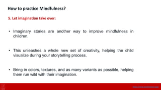 How to practice Mindfulness?
5. Let imagination take over:
• Imaginary stories are another way to improve mindfulness in
children.
• This unleashes a whole new set of creativity, helping the child
visualize during your storytelling process.
• Bring in colors, textures, and as many variants as possible, helping
them run wild with their imagination.
https://onne.world/school-app/
 