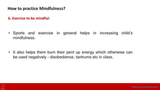 How to practice Mindfulness?
6. Exercise to be mindful:
• Sports and exercise in general helps in increasing child’s
mindfulness.
• It also helps them burn their pent up energy which otherwise can
be used negatively - disobedience, tantrums etc in class.
https://onne.world/school-app/
 