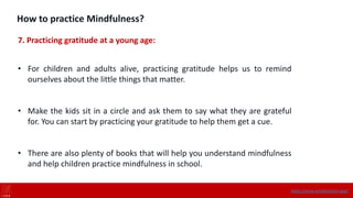How to practice Mindfulness?
7. Practicing gratitude at a young age:
• For children and adults alive, practicing gratitude helps us to remind
ourselves about the little things that matter.
• Make the kids sit in a circle and ask them to say what they are grateful
for. You can start by practicing your gratitude to help them get a cue.
• There are also plenty of books that will help you understand mindfulness
and help children practice mindfulness in school.
https://onne.world/school-app/
 