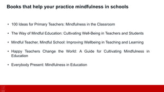 Books that help your practice mindfulness in schools
• 100 Ideas for Primary Teachers: Mindfulness in the Classroom
• The Way of Mindful Education: Cultivating Well-Being in Teachers and Students
• Mindful Teacher, Mindful School: Improving Wellbeing in Teaching and Learning
• Happy Teachers Change the World: A Guide for Cultivating Mindfulness in
Education
• Everybody Present: Mindfulness in Education
 