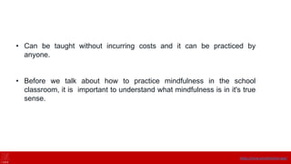 • Can be taught without incurring costs and it can be practiced by
anyone.
• Before we talk about how to practice mindfulness in the school
classroom, it is important to understand what mindfulness is in it's true
sense.
https://onne.world/school-app/
 