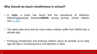 Why should we teach mindfulness in school?
• In India, a study has found that the prevalence of Attention-
Deficit/Hyperactivity Disorder(ADHD) among primary school children
was 11.32%.
• The latest data show that far more Indian children suffer from ADHD than a
decade ago.
• Practicing mindfulness and teaching children about its benefits at an early
age will help in increasing focus and attention in class.
https://onne.world/school-app/
 