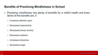 Benefits of Practicing Mindfulness in School
• Practising mindfulness has plenty of benefits for a child's health and brain.
Some of the benefits are, it
• Increases attention span
• Decreases hyperactivity
• Decreased stress/ anxiety
• Decreases sadness
• Increases endurance
• Decreases anger
https://onne.world/school-app/
 