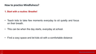How to practice Mindfulness?
1. Start with a routine: Breathe!
• Teach kids to take few moments everyday to sit quietly and focus
on their breath.
• This can be when the day starts, everyday at school.
• Find a cosy space and let kids sit with a comfortable distance
https://onne.world/school-app/
 