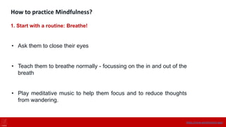 How to practice Mindfulness?
1. Start with a routine: Breathe!
• Ask them to close their eyes
• Teach them to breathe normally - focussing on the in and out of the
breath
• Play meditative music to help them focus and to reduce thoughts
from wandering.
https://onne.world/school-app/
 