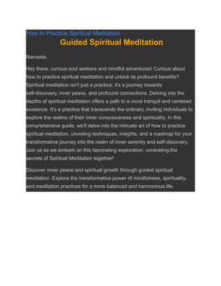 How to Practice Spiritual Meditation
Guided Spiritual Meditation
Namaste,
Hey there, curious soul seekers and mindful adventures! Curious about
how to practice spiritual meditation and unlock its profound benefits?
Spiritual meditation isn't just a practice; it's a journey towards
self-discovery, inner peace, and profound connections. Delving into the
depths of spiritual meditation offers a path to a more tranquil and centered
existence. It's a practice that transcends the ordinary, inviting individuals to
explore the realms of their inner consciousness and spirituality. In this
comprehensive guide, we'll delve into the intricate art of how to practice
spiritual meditation, unveiling techniques, insights, and a roadmap for your
transformative journey into the realm of inner serenity and self-discovery.
Join us as we embark on this fascinating exploration, unraveling the
secrets of Spiritual Meditation together!
Discover inner peace and spiritual growth through guided spiritual
meditation. Explore the transformative power of mindfulness, spirituality,
and meditation practices for a more balanced and harmonious life.
 