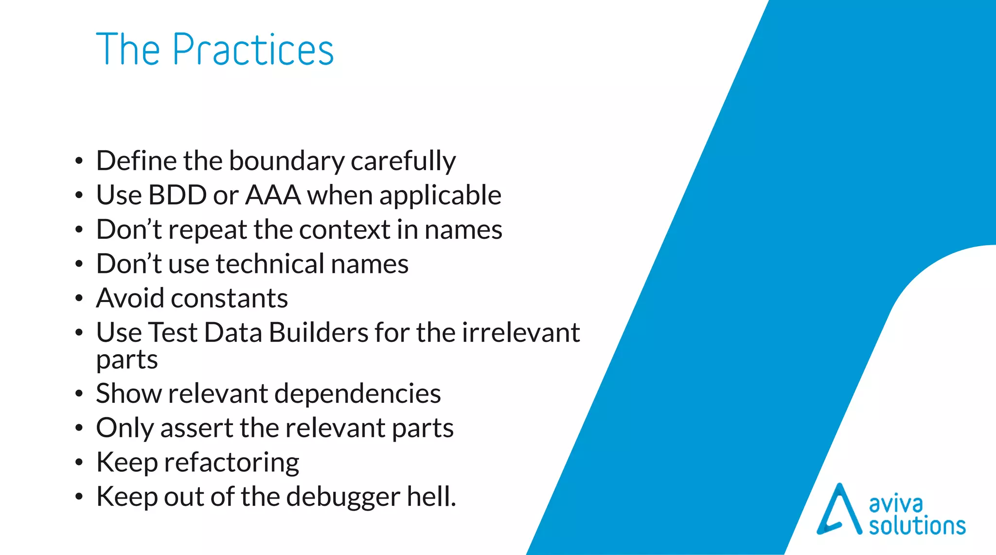 • Define the boundary carefully
• Use BDD or AAA when applicable
• Don’t repeat the context in names
• Don’t use technical names
• Avoid constants
• Use Test Data Builders for the irrelevant
parts
• Show relevant dependencies
• Only assert the relevant parts
• Keep refactoring
• Keep out of the debugger hell.
 