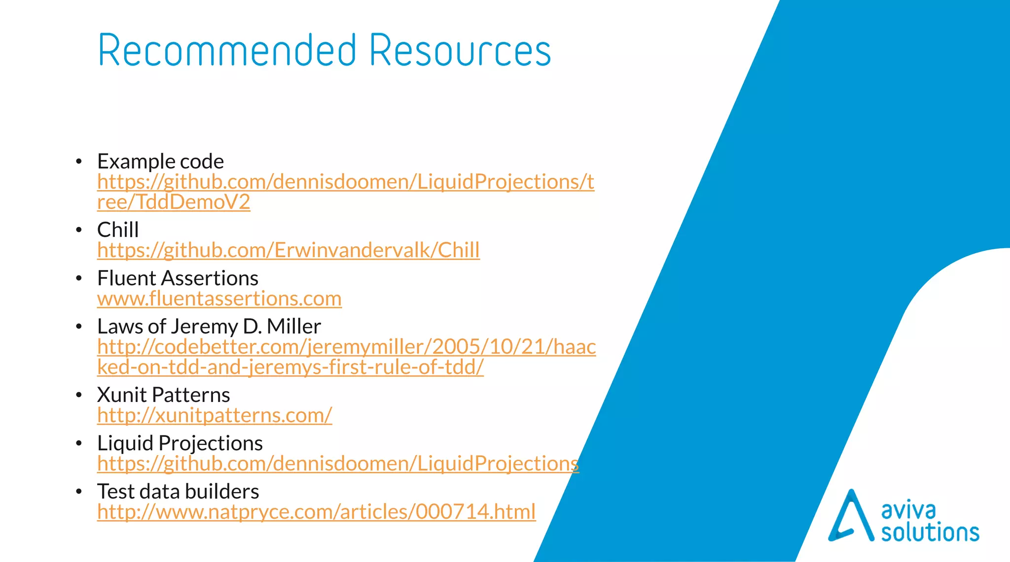 • Example code
https://github.com/dennisdoomen/LiquidProjections/t
ree/TddDemoV2
• Chill
https://github.com/Erwinvandervalk/Chill
• Fluent Assertions
www.fluentassertions.com
• Laws of Jeremy D. Miller
http://codebetter.com/jeremymiller/2005/10/21/haac
ked-on-tdd-and-jeremys-first-rule-of-tdd/
• Xunit Patterns
http://xunitpatterns.com/
• Liquid Projections
https://github.com/dennisdoomen/LiquidProjections
• Test data builders
http://www.natpryce.com/articles/000714.html
 