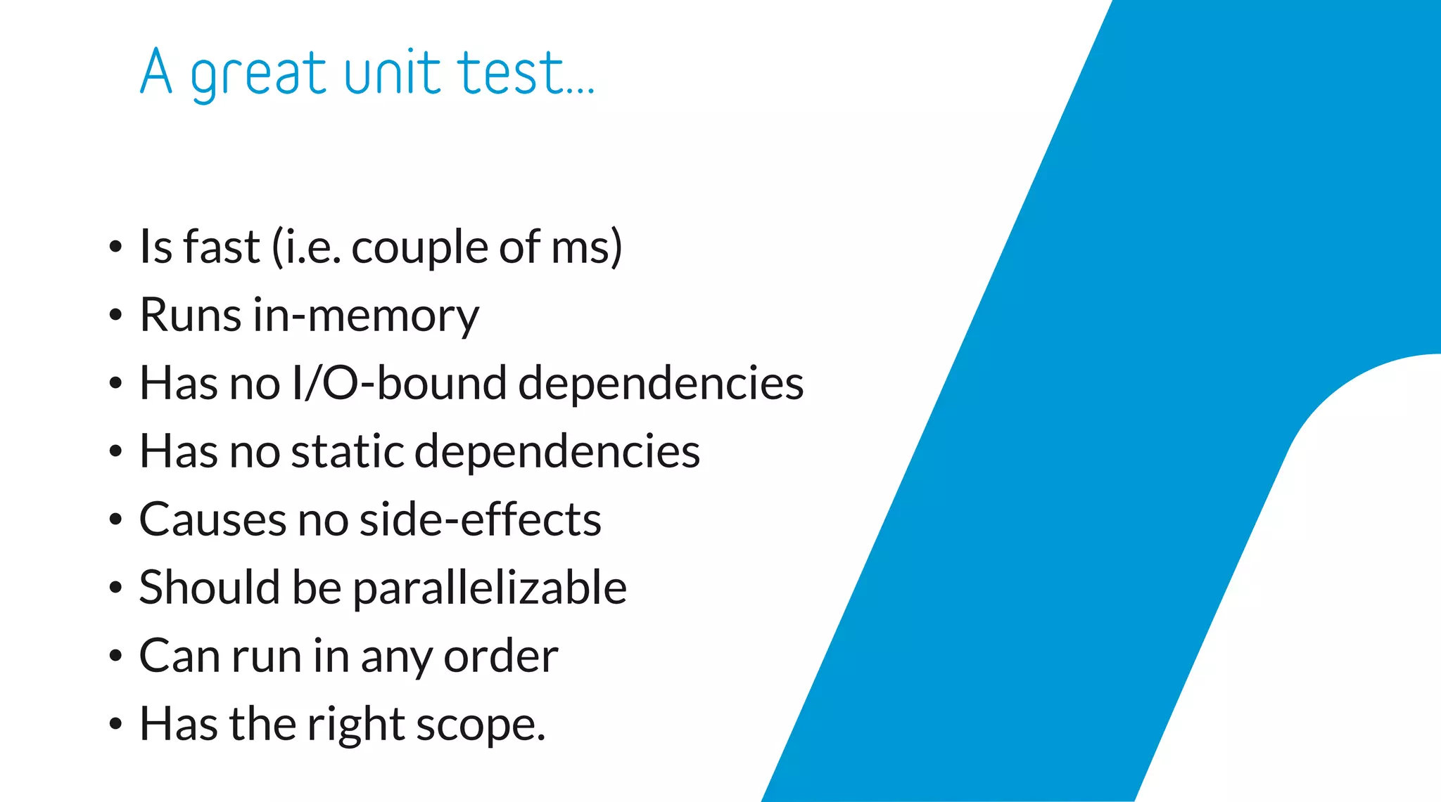• Is fast (i.e. couple of ms)
• Runs in-memory
• Has no I/O-bound dependencies
• Has no static dependencies
• Causes no side-effects
• Should be parallelizable
• Can run in any order
• Has the right scope.
 