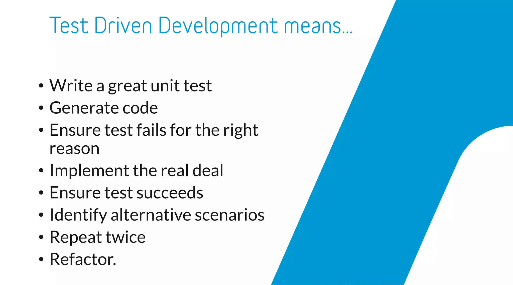 • Write a great unit test
• Generate code
• Ensure test fails for the right
reason
• Implement the real deal
• Ensure test succeeds
• Identify alternative scenarios
• Repeat twice
• Refactor.
 