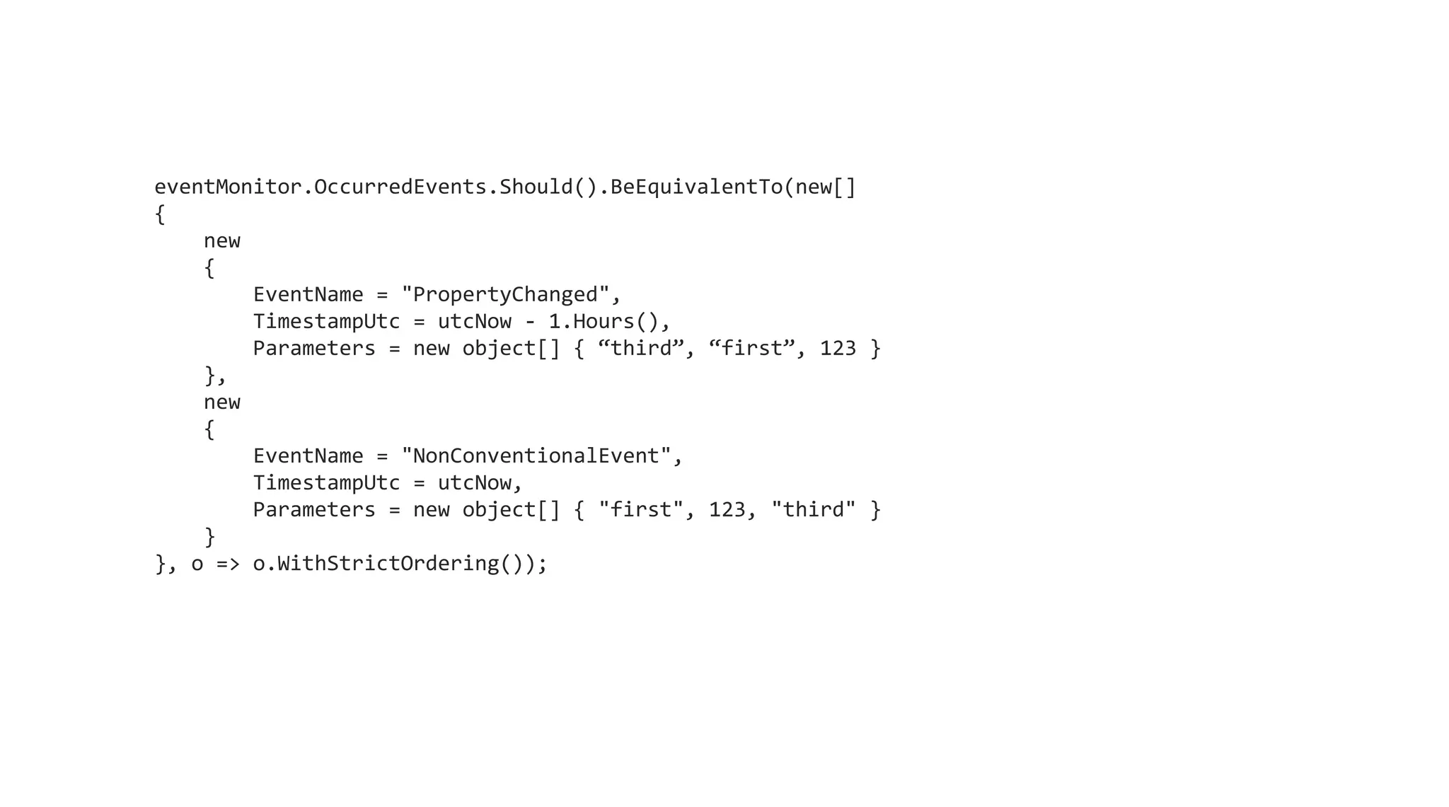 eventMonitor.OccurredEvents.Should().BeEquivalentTo(new[]
{
new
{
EventName = "PropertyChanged",
TimestampUtc = utcNow - 1.Hours(),
Parameters = new object[] { “third”, “first”, 123 }
},
new
{
EventName = "NonConventionalEvent",
TimestampUtc = utcNow,
Parameters = new object[] { "first", 123, "third" }
}
}, o => o.WithStrictOrdering());
 