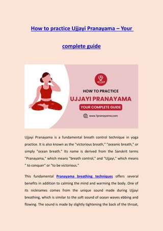 How to practice Ujjayi Pranayama – Your
complete guide
Ujjayi Pranayama is a fundamental breath control technique in yoga
practice. It is also known as the "victorious breath," "oceanic breath," or
simply "ocean breath." Its name is derived from the Sanskrit terms
"Pranayama," which means "breath control," and "Ujjayi," which means
" to conquer" or "to be victorious."
This fundamental Pranayama breathing techniques offers several
benefits in addition to calming the mind and warming the body. One of
its nicknames comes from the unique sound made during Ujjayi
breathing, which is similar to the soft sound of ocean waves ebbing and
flowing. The sound is made by slightly tightening the back of the throat,
 