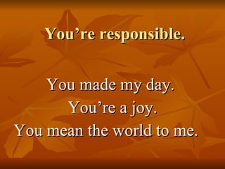 You’re responsible. You made my day.  You’re a joy. You mean the world to me. 