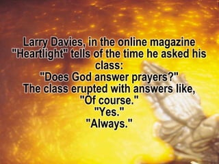 Larry Davies, in the online magazine
"Heartlight" tells of the time he asked his
class:
"Does God answer prayers?"
The class erupted with answers like,
"Of course."
"Yes."
"Always."
 