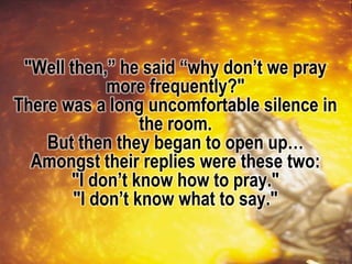 "Well then,” he said “why don’t we pray
more frequently?"
There was a long uncomfortable silence in
the room.
But then they began to open up…
Amongst their replies were these two:
"I don’t know how to pray."
"I don’t know what to say."
 