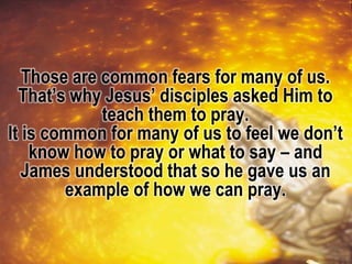 Those are common fears for many of us.
That’s why Jesus’ disciples asked Him to
teach them to pray.
It is common for many of us to feel we don’t
know how to pray or what to say – and
James understood that so he gave us an
example of how we can pray.
 