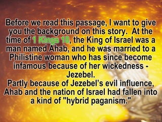 Before we read this passage, I want to give
you the background on this story. At the
time of , the King of Israel was a
man named Ahab, and he was married to a
Philistine woman who has since become
infamous because of her wickedness -
Jezebel.
Partly because of Jezebel’s evil influence,
Ahab and the nation of Israel had fallen into
a kind of "hybrid paganism."
 