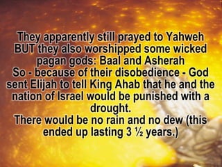 They apparently still prayed to Yahweh
BUT they also worshipped some wicked
pagan gods: Baal and Asherah
So - because of their disobedience - God
sent Elijah to tell King Ahab that he and the
nation of Israel would be punished with a
drought.
There would be no rain and no dew (this
ended up lasting 3 ½ years.)
 