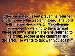 After a minute of silent prayer, he returned
and announced in a solemn tone, “The Lord
tells me we should wait.” My colleague
responded by walking to the altar and
kneeling down himself. Then he returned to
the group, looked at the chairman and
declared, ’He wants to talk with you again.’”
 