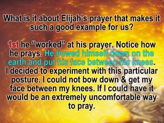 What is it about Elijah’s prayer that makes it
such a good example for us?
he “worked” at his prayer. Notice how
he prays.
.
I decided to experiment with this particular
posture. I could not bow down & get my
face between my knees. If I could have it
would be an extremely uncomfortable way
to pray.
 