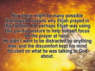 Now there might be many possible
theological reasons why Elijah prayed in
this fashion, but perhaps Elijah was using
this painful posture to help himself focus
on the prayer at hand.
He didn’t want to be distracted by anything
else, and the discomfort kept his mind
focused on what he was talking to God
about.
 