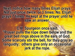 Next, notice how many times Elijah prays.
Not just once, twice, or 3 times. No. Elijah
prays 7 times. He kept at the prayer until he
saw an answer.
C.H. Spurgeon once said,
"Prayer pulls the rope down below and the
great bell rings above in the ears of God.
Some scarcely stir the bell, for they pray so
languidly; others give only an occasional
jerk at the rope.
 