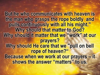 But he who communicates with heaven is
the man who grasps the rope boldly and
pulls continuously with all his might."
Why should that matter to God?
Why should it matter that we “work” at our
prayers?
Why should He care that we "pull on bell
rope of heaven?“
Because when we work at our prayers – it
shows the answer “matters” to us.
 