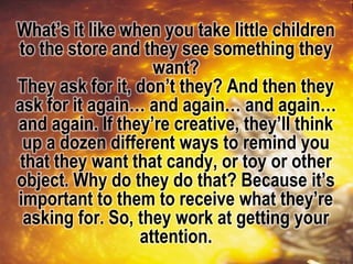 What’s it like when you take little children
to the store and they see something they
want?
They ask for it, don’t they? And then they
ask for it again… and again… and again…
and again. If they’re creative, they’ll think
up a dozen different ways to remind you
that they want that candy, or toy or other
object. Why do they do that? Because it’s
important to them to receive what they’re
asking for. So, they work at getting your
attention.
 