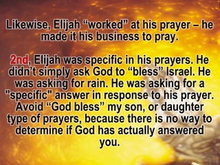 Likewise, Elijah “worked” at his prayer – he
made it his business to pray.
, Elijah was specific in his prayers. He
didn’t simply ask God to “bless” Israel. He
was asking for rain. He was asking for a
"specific" answer in response to his prayer.
Avoid “God bless” my son, or daughter
type of prayers, because there is no way to
determine if God has actually answered
you.
 