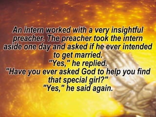 An intern worked with a very insightful
preacher. The preacher took the intern
aside one day and asked if he ever intended
to get married.
"Yes," he replied.
"Have you ever asked God to help you find
that special girl?"
"Yes," he said again.
 