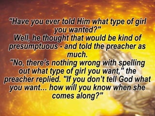 "Have you ever told Him what type of girl
you wanted?"
Well, he thought that would be kind of
presumptuous - and told the preacher as
much.
"No, there’s nothing wrong with spelling
out what type of girl you want," the
preacher replied. "If you don’t tell God what
you want… how will you know when she
comes along?"
 