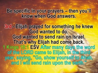 Be specific in your prayers – then you’ll
know when God answers.
- Elijah prayed for something he knew
God wanted to do.
God wanted to send rain on Israel.
That’s why Elijah had come back.
ESV
 