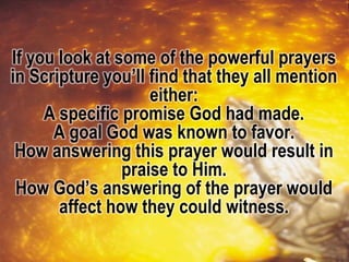 If you look at some of the powerful prayers
in Scripture you’ll find that they all mention
either:
A specific promise God had made.
A goal God was known to favor.
How answering this prayer would result in
praise to Him.
How God’s answering of the prayer would
affect how they could witness.
 