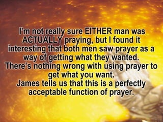 I’m not really sure EITHER man was
ACTUALLY praying, but I found it
interesting that both men saw prayer as a
way of getting what they wanted.
There’s nothing wrong with using prayer to
get what you want.
James tells us that this is a perfectly
acceptable function of prayer.
 
