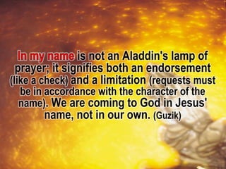 is not an Aladdin's lamp of
prayer; it signifies both an endorsement
(like a check) and a limitation (requests must
be in accordance with the character of the
name). We are coming to God in Jesus'
name, not in our own. (Guzik)
 