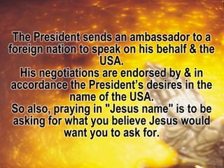 The President sends an ambassador to a
foreign nation to speak on his behalf & the
USA.
His negotiations are endorsed by & in
accordance the President’s desires in the
name of the USA.
So also, praying in "Jesus name" is to be
asking for what you believe Jesus would
want you to ask for.
 