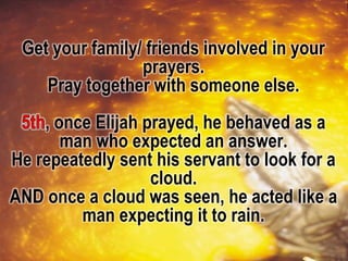 Get your family/ friends involved in your
prayers.
Pray together with someone else.
, once Elijah prayed, he behaved as a
man who expected an answer.
He repeatedly sent his servant to look for a
cloud.
AND once a cloud was seen, he acted like a
man expecting it to rain.
 