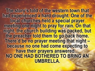 The story’s told of the western town that
had experienced a hard drought. One of the
local churches held a special prayer
meeting one night to pray for rain. On that
night, the church building was packed, but
the preacher told them to go back home.
There’d be no prayer meeting that night –
because no one had come expecting to
have their prayers answered…
NO ONE HAD BOTHERED TO BRING AN
UMBRELLA.
 