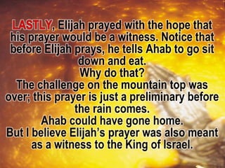 , Elijah prayed with the hope that
his prayer would be a witness. Notice that
before Elijah prays, he tells Ahab to go sit
down and eat.
Why do that?
The challenge on the mountain top was
over; this prayer is just a preliminary before
the rain comes.
Ahab could have gone home.
But I believe Elijah’s prayer was also meant
as a witness to the King of Israel.
 