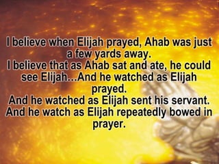 I believe when Elijah prayed, Ahab was just
a few yards away.
I believe that as Ahab sat and ate, he could
see Elijah…And he watched as Elijah
prayed.
And he watched as Elijah sent his servant.
And he watch as Elijah repeatedly bowed in
prayer.
 