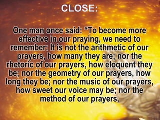 One man once said: “To become more
effective in our praying, we need to
remember: It is not the arithmetic of our
prayers, how many they are; nor the
rhetoric of our prayers, how eloquent they
be; nor the geometry of our prayers, how
long they be; nor the music of our prayers,
how sweet our voice may be; nor the
method of our prayers,
 