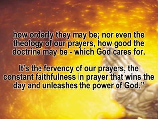 how orderly they may be; nor even the
theology of our prayers, how good the
doctrine may be - which God cares for.
It’s the fervency of our prayers, the
constant faithfulness in prayer that wins the
day and unleashes the power of God.”
 