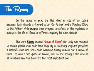 The Rosary 
Onthebeadswepraythe'HailMary'insetsoftencalleddecades. Eachdecadeisframedbyan'OurFather'andaDoxology(GlorytotheFather).Whileprayingtheseprayers,wereflectonthemysteriesoreventsinthelifeofJesus,adifferentmysteryforeachdecade. 
ThewordRosarymeans"CrownofRoses".OurLadyhasrevealedtoseveralpeoplethateachtimetheysayaHailMarytheyaregivingherabeautifulroseandthateachcompleteRosarymakesheracrownofroses. Theroseisthequeenofflowers,andsotheRosaryistheroseofalldevotionsanditisthereforethemostimportantone.  