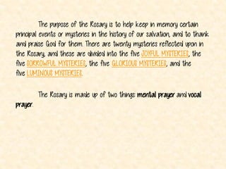 The purpose of the Rosary is to help keep in memory certain principal events or mysteries in the history of our salvation, and to thank and praise God for them. There are twenty mysteries reflected upon in the Rosary, and these are divided into the fiveJOYFUL MYSTERIES, the fiveSORROWFUL MYSTERIES, the five GLORIOUS MYSTERIES, and the fiveLUMINOUS MYSTERIES. 
The Rosary is made up of two things:mental prayerandvocal prayer.  
