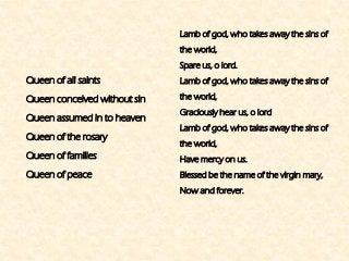 Queen of all saints 
Queen conceived without sin 
Queen assumed in to heaven 
Queen of the rosary 
Queen of families 
Queen of peace 
Lamb of god, who takes away the sins of the world, 
Spare us, o lord. 
Lamb of god, who takes away the sins of the world, 
Graciously hear us, o lord 
Lamb of god, who takes away the sins of the world, 
Have mercy on us. 
Blessed be the name of the virgin mary, 
Now and forever.  