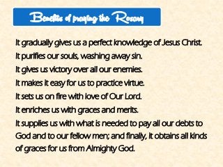 It gradually gives us a perfect knowledge of Jesus Christ. 
It purifies our souls, washing away sin. 
It gives us victory over all our enemies. 
It makes it easy for us to practice virtue. 
It sets us on fire with love of Our Lord. 
It enriches us with graces and merits. 
It supplies us with what is needed to pay all our debts to God and to our fellow men; and finally, it obtains all kinds of graces for us from Almighty God. 
Benefits of praying the Rosary  