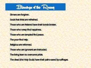 Sinners are forgiven. 
Souls that thirst are refreshed. 
Those who are fettered have their bonds broken. 
Those who weep find happiness. 
Those who are tempted find peace. 
The poor find help. 
Religious are reformed. 
Those who are ignorant are instructed. 
The living learn to overcome pride. 
The dead (the Holy Souls) have their pains eased by suffrages. 
Blessings of the Rosary  